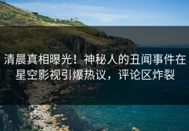 清晨真相曝光！神秘人的丑闻事件在星空影视引爆热议，评论区炸裂