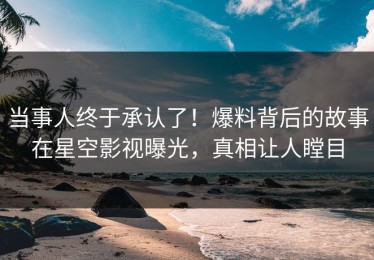 当事人终于承认了！爆料背后的故事在星空影视曝光，真相让人瞠目