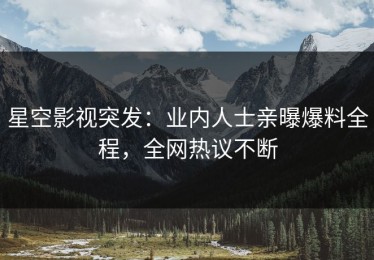 星空影视突发：业内人士亲曝爆料全程，全网热议不断