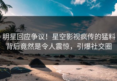 明星回应争议！星空影视疯传的猛料背后竟然是令人震惊，引爆社交圈