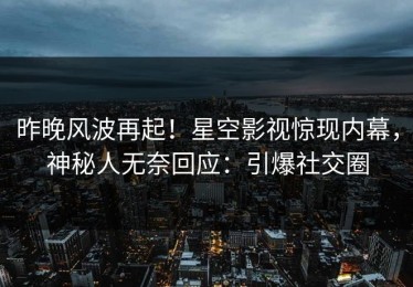 昨晚风波再起！星空影视惊现内幕，神秘人无奈回应：引爆社交圈