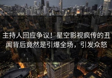 主持人回应争议！星空影视疯传的丑闻背后竟然是引爆全场，引发众怒