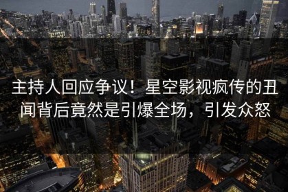 主持人回应争议！星空影视疯传的丑闻背后竟然是引爆全场，引发众怒