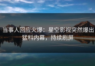 当事人回应火爆：星空影视突然爆出猛料内幕，持续刷屏