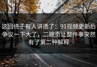 这回终于有人讲透了：91视频更新后争议一下大了，二跳页让整件事突然有了第二种解释