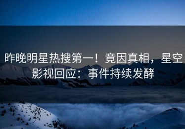 昨晚明星热搜第一！竟因真相，星空影视回应：事件持续发酵