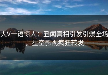 大V一语惊人：丑闻真相引发引爆全场，星空影视疯狂转发