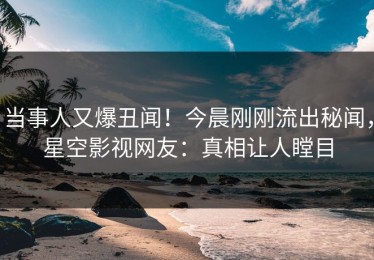 当事人又爆丑闻！今晨刚刚流出秘闻，星空影视网友：真相让人瞠目