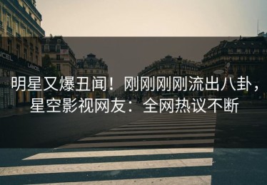 明星又爆丑闻！刚刚刚刚流出八卦，星空影视网友：全网热议不断