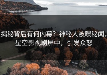 揭秘背后有何内幕？神秘人被曝秘闻，星空影视刷屏中，引发众怒