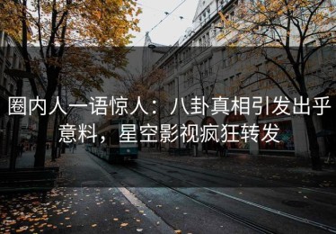圈内人一语惊人：八卦真相引发出乎意料，星空影视疯狂转发