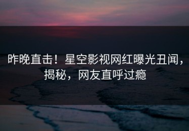 昨晚直击！星空影视网红曝光丑闻，揭秘，网友直呼过瘾
