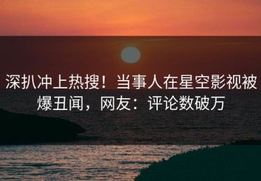 深扒冲上热搜！当事人在星空影视被爆丑闻，网友：评论数破万