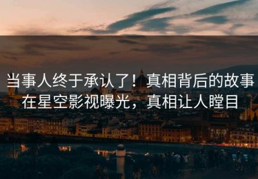 当事人终于承认了！真相背后的故事在星空影视曝光，真相让人瞠目