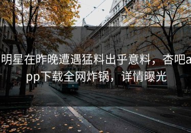 明星在昨晚遭遇猛料出乎意料，杏吧app下载全网炸锅，详情曝光