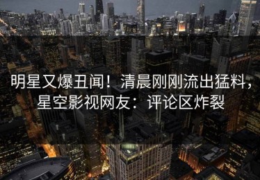 明星又爆丑闻！清晨刚刚流出猛料，星空影视网友：评论区炸裂