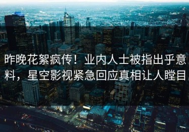 昨晚花絮疯传！业内人士被指出乎意料，星空影视紧急回应真相让人瞠目