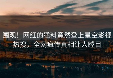 围观！网红的猛料竟然登上星空影视热搜，全网疯传真相让人瞠目