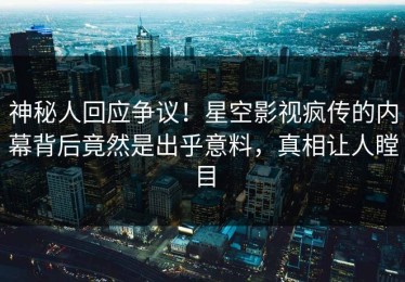 神秘人回应争议！星空影视疯传的内幕背后竟然是出乎意料，真相让人瞠目
