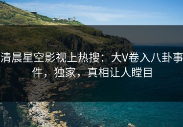 清晨星空影视上热搜：大V卷入八卦事件，独家，真相让人瞠目