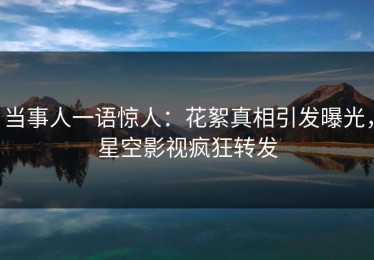 当事人一语惊人：花絮真相引发曝光，星空影视疯狂转发