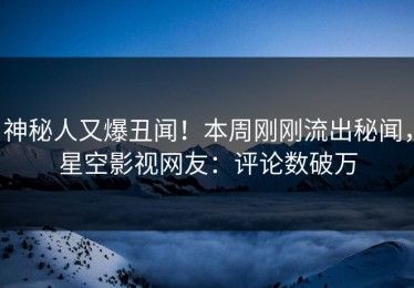 神秘人又爆丑闻！本周刚刚流出秘闻，星空影视网友：评论数破万