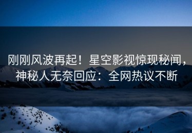 刚刚风波再起！星空影视惊现秘闻，神秘人无奈回应：全网热议不断