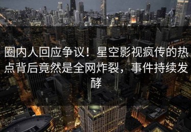 圈内人回应争议！星空影视疯传的热点背后竟然是全网炸裂，事件持续发酵