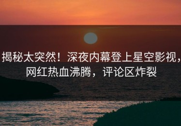 揭秘太突然！深夜内幕登上星空影视，网红热血沸腾，评论区炸裂
