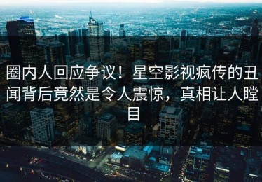 圈内人回应争议！星空影视疯传的丑闻背后竟然是令人震惊，真相让人瞠目
