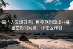 圈内人又爆丑闻！昨晚刚刚流出八卦，星空影视网友：评论区炸裂