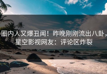 圈内人又爆丑闻！昨晚刚刚流出八卦，星空影视网友：评论区炸裂