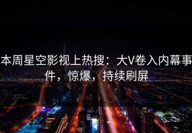 本周星空影视上热搜：大V卷入内幕事件，惊爆，持续刷屏