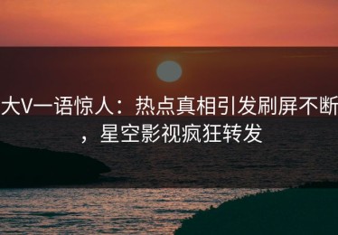 大V一语惊人：热点真相引发刷屏不断，星空影视疯狂转发