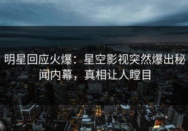 明星回应火爆：星空影视突然爆出秘闻内幕，真相让人瞠目