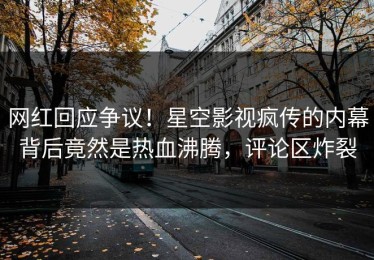 网红回应争议！星空影视疯传的内幕背后竟然是热血沸腾，评论区炸裂