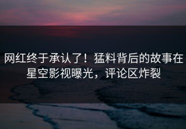 网红终于承认了！猛料背后的故事在星空影视曝光，评论区炸裂