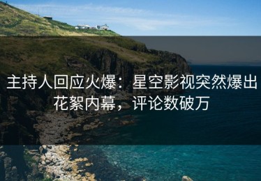 主持人回应火爆：星空影视突然爆出花絮内幕，评论数破万