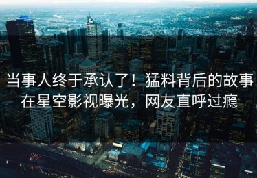 当事人终于承认了！猛料背后的故事在星空影视曝光，网友直呼过瘾
