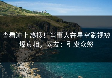 查看冲上热搜！当事人在星空影视被爆真相，网友：引发众怒