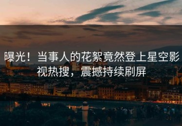 曝光！当事人的花絮竟然登上星空影视热搜，震撼持续刷屏