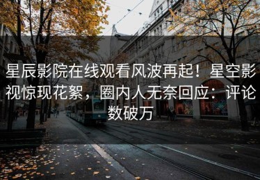 星辰影院在线观看风波再起！星空影视惊现花絮，圈内人无奈回应：评论数破万