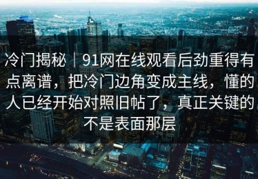冷门揭秘｜91网在线观看后劲重得有点离谱，把冷门边角变成主线，懂的人已经开始对照旧帖了，真正关键的不是表面那层