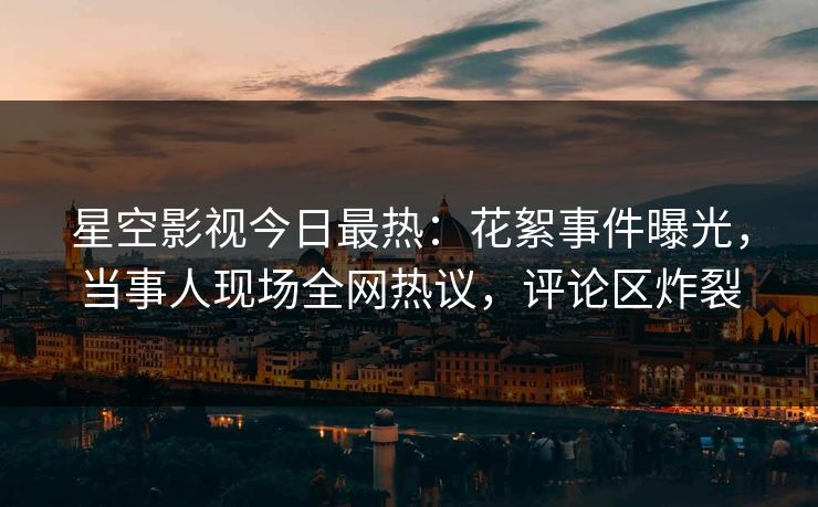 星空影视今日最热：花絮事件曝光，当事人现场全网热议，评论区炸裂