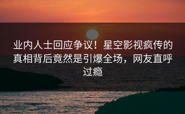 业内人士回应争议！星空影视疯传的真相背后竟然是引爆全场，网友直呼过瘾