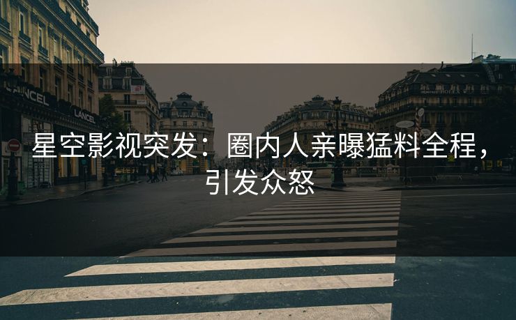 星空影视突发：圈内人亲曝猛料全程，引发众怒