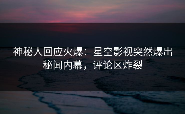 神秘人回应火爆：星空影视突然爆出秘闻内幕，评论区炸裂