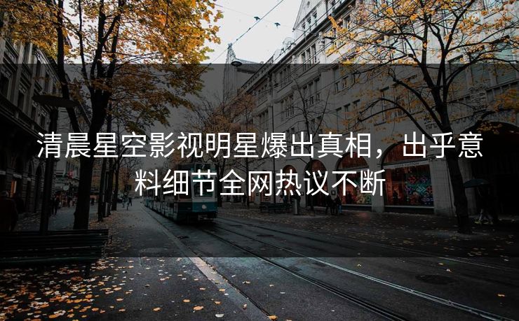 清晨星空影视明星爆出真相，出乎意料细节全网热议不断