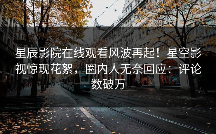 星辰影院在线观看风波再起！星空影视惊现花絮，圈内人无奈回应：评论数破万