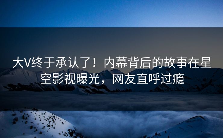 大V终于承认了！内幕背后的故事在星空影视曝光，网友直呼过瘾